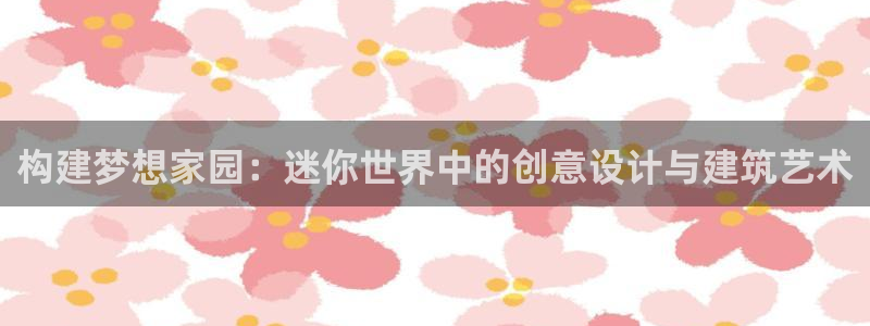 富联娱乐官方网站首页登录：构建梦想家园：迷你世界中的创意设计与建筑艺术