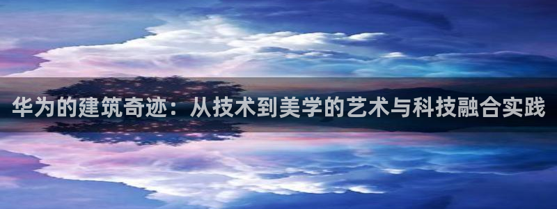 富联娱乐客户端：华为的建筑奇迹：从技术到美学的艺术与科技融合实践