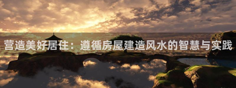 富联娱乐戚少风：营造美好居住：遵循房屋建造风水的智慧与实践