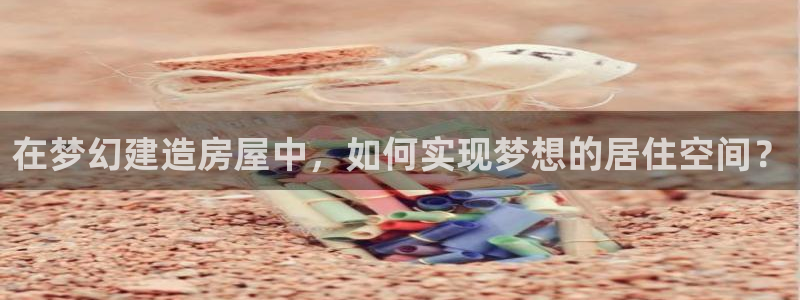 富联娱乐首页在哪看视频：在梦幻建造房屋中，如何实现梦想的居住空间？