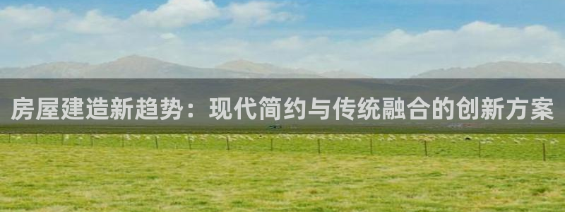 富联娱乐代理怎么样做的：房屋建造新趋势：现代简约与传统融合的创新方案