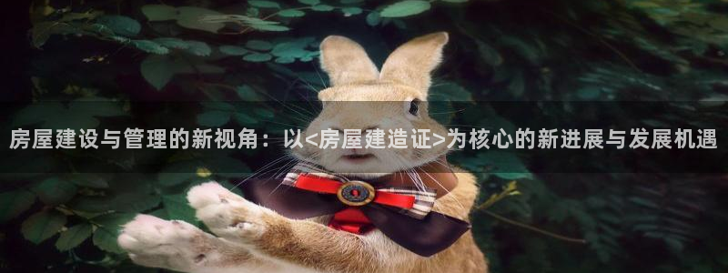富联娱乐在线官网：房屋建设与管理的新视角：以<房屋建造证>为核心的新进展与发展机遇