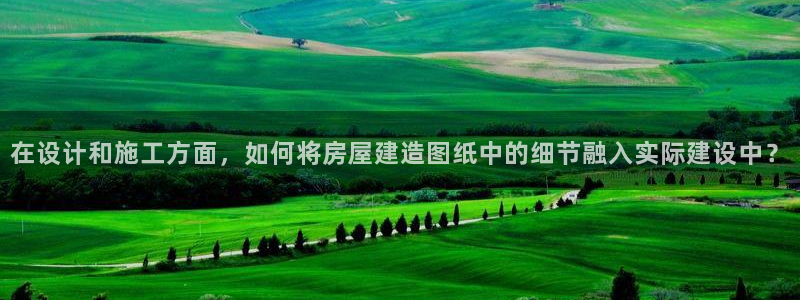 富联2娱乐贴吧官网首页：在设计和施工方面，如何将房屋建造图纸中的细节融入实际建设中？